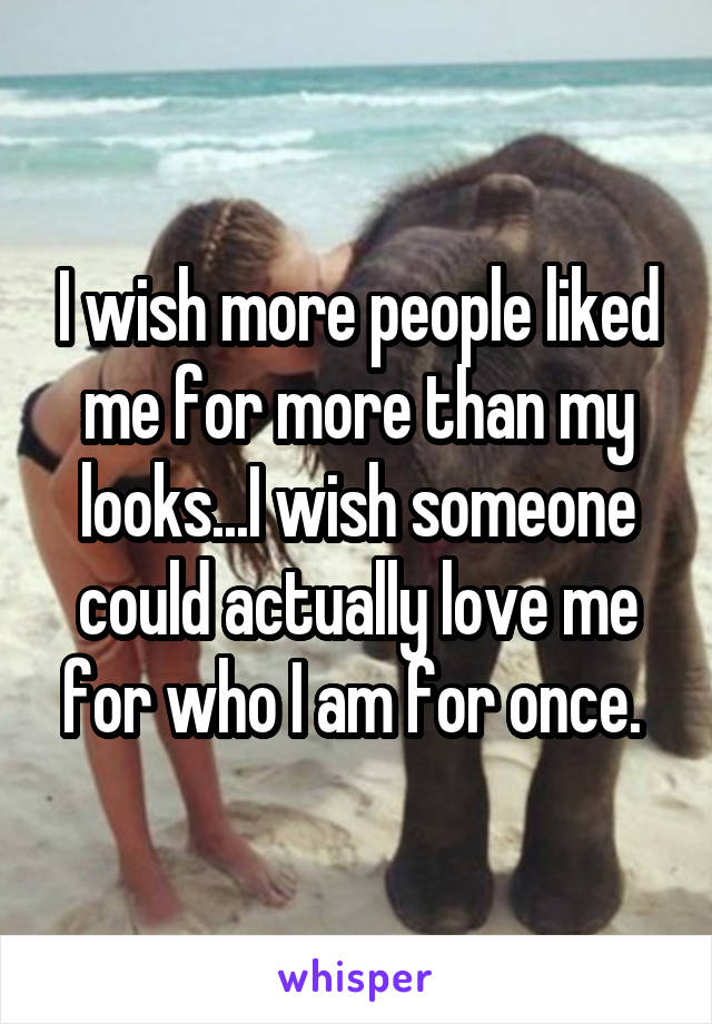 I wish more people liked me for more than my looks...I wish someone could actually love me for who I am for once. 