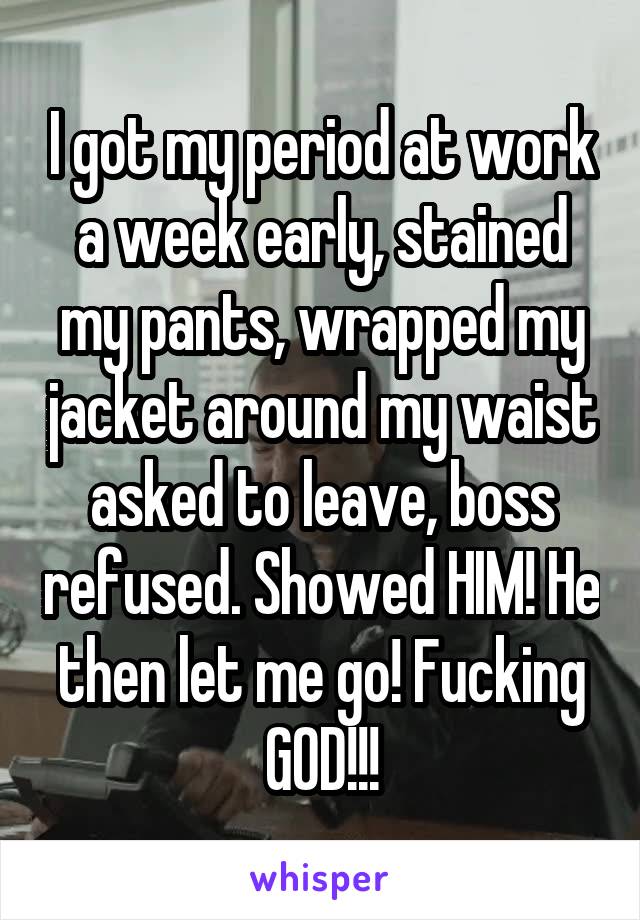 I got my period at work a week early, stained my pants, wrapped my jacket around my waist asked to leave, boss refused. Showed HIM! He then let me go! Fucking GOD!!!