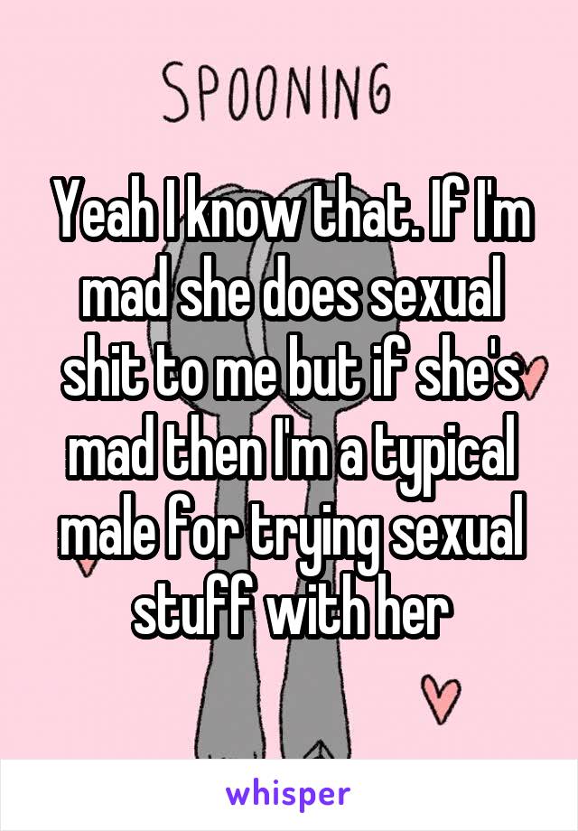 Yeah I know that. If I'm mad she does sexual shit to me but if she's mad then I'm a typical male for trying sexual stuff with her