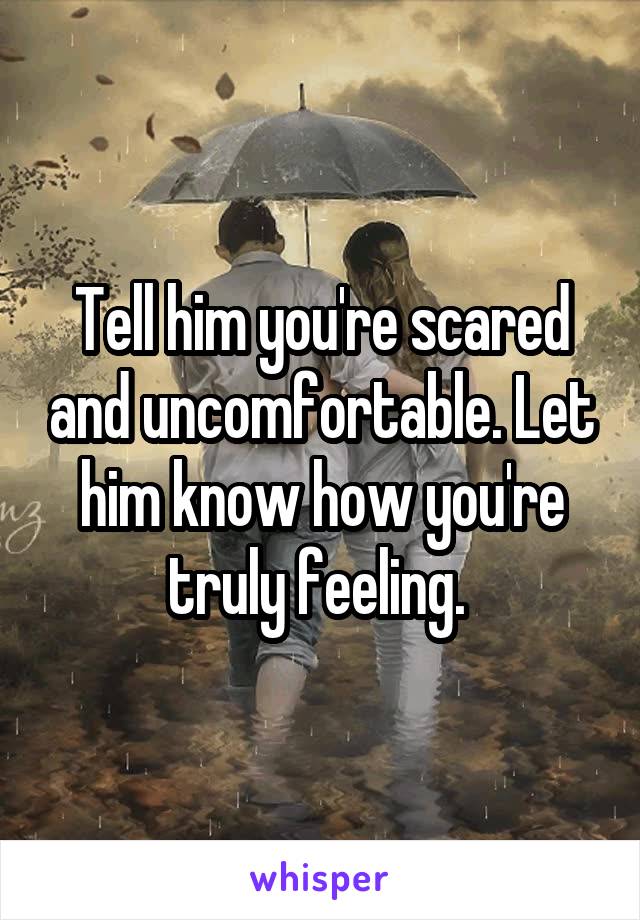 Tell him you're scared and uncomfortable. Let him know how you're truly feeling. 