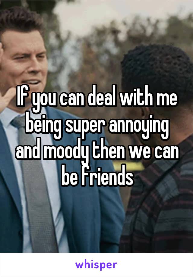 If you can deal with me being super annoying and moody then we can be friends