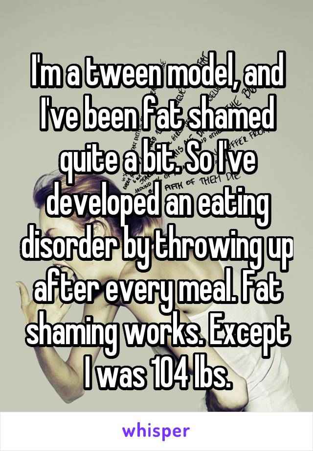 I'm a tween model, and I've been fat shamed quite a bit. So I've developed an eating disorder by throwing up after every meal. Fat shaming works. Except I was 104 lbs.