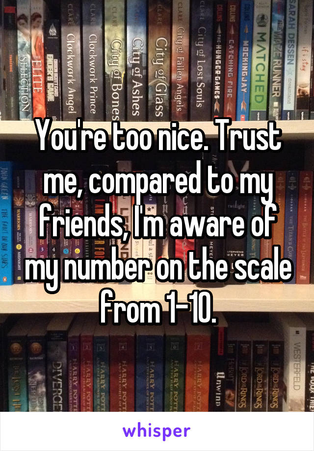 You're too nice. Trust me, compared to my friends, I'm aware of my number on the scale from 1-10.