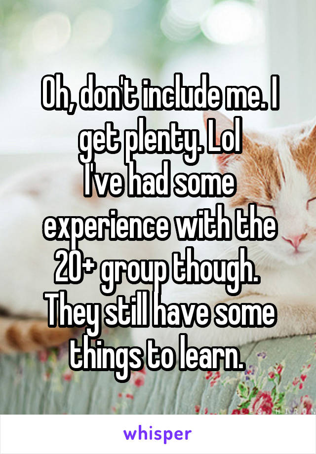 Oh, don't include me. I get plenty. Lol
I've had some experience with the 20+ group though. 
They still have some things to learn. 