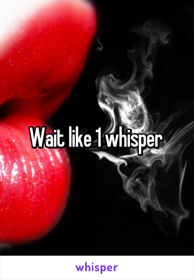 Wait like 1 whisper 