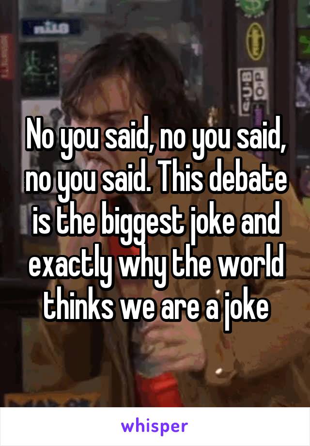 No you said, no you said, no you said. This debate is the biggest joke and exactly why the world thinks we are a joke