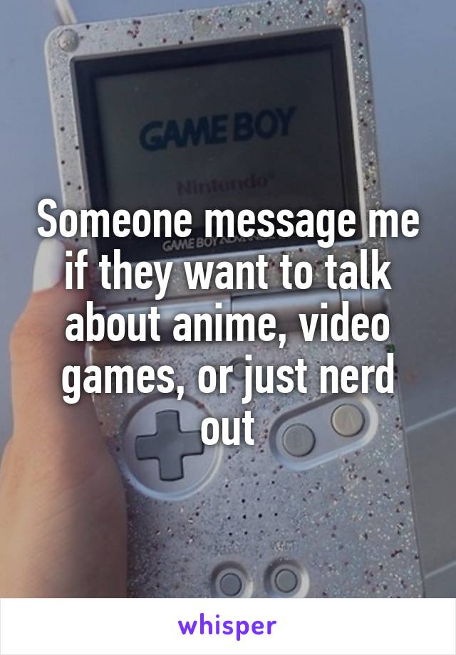 Someone message me if they want to talk about anime, video games, or just nerd out