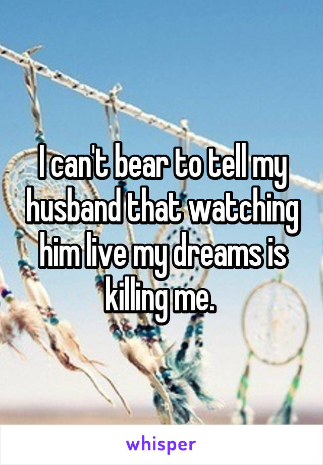 I can't bear to tell my husband that watching him live my dreams is killing me. 