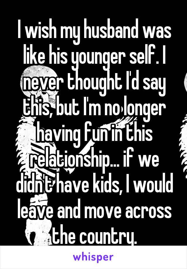 I wish my husband was like his younger self. I never thought I'd say this, but I'm no longer having fun in this relationship... if we didn't have kids, I would leave and move across the country.