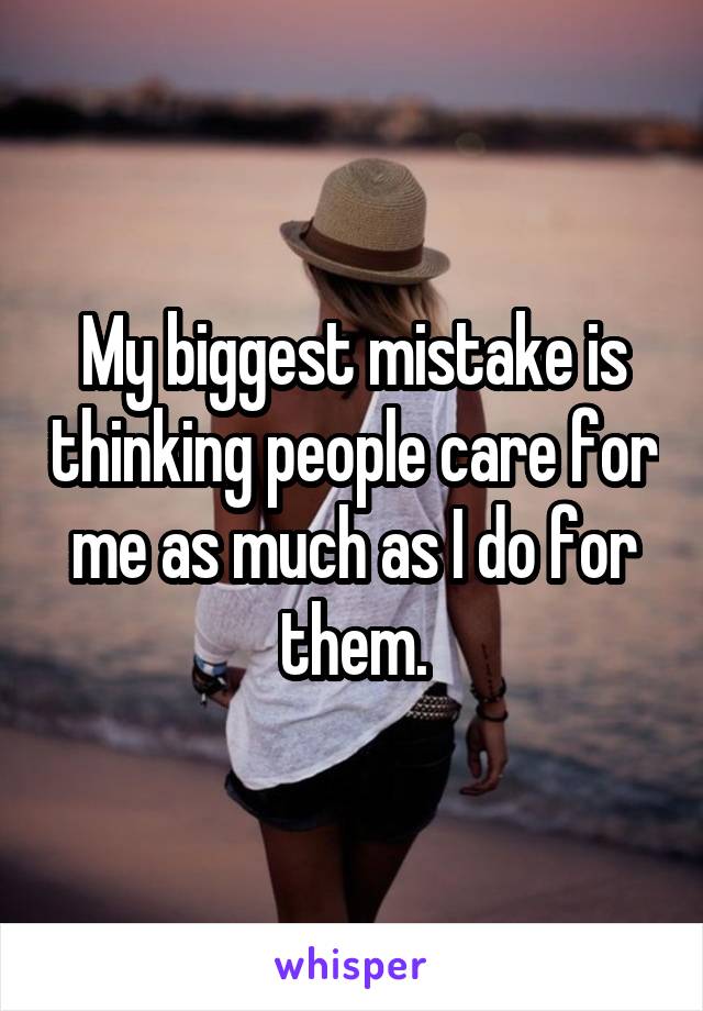 My biggest mistake is thinking people care for me as much as I do for them.