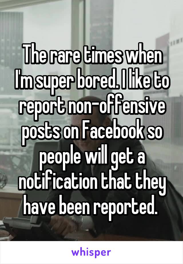 The rare times when I'm super bored. I like to report non-offensive posts on Facebook so people will get a notification that they have been reported. 