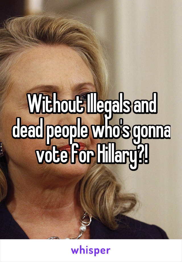 Without Illegals and dead people who's gonna vote for Hillary?!