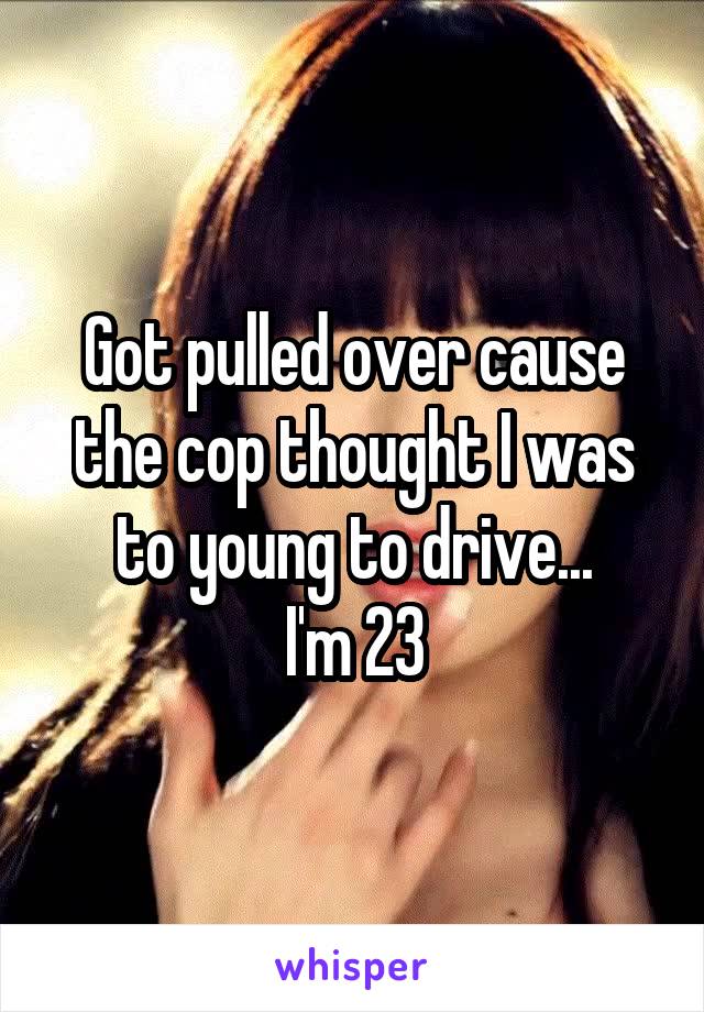 Got pulled over cause the cop thought I was to young to drive...
I'm 23