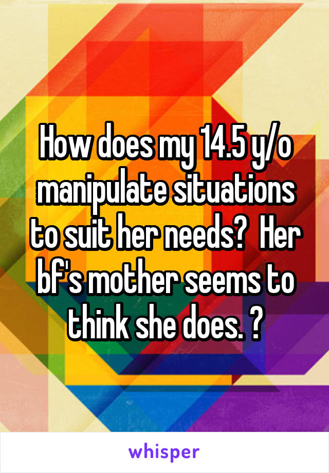 How does my 14.5 y/o manipulate situations to suit her needs?  Her bf's mother seems to think she does. 😡