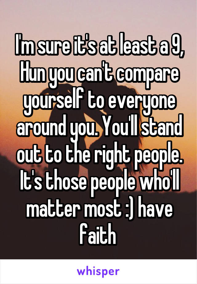 I'm sure it's at least a 9, Hun you can't compare yourself to everyone around you. You'll stand out to the right people. It's those people who'll matter most :) have faith 