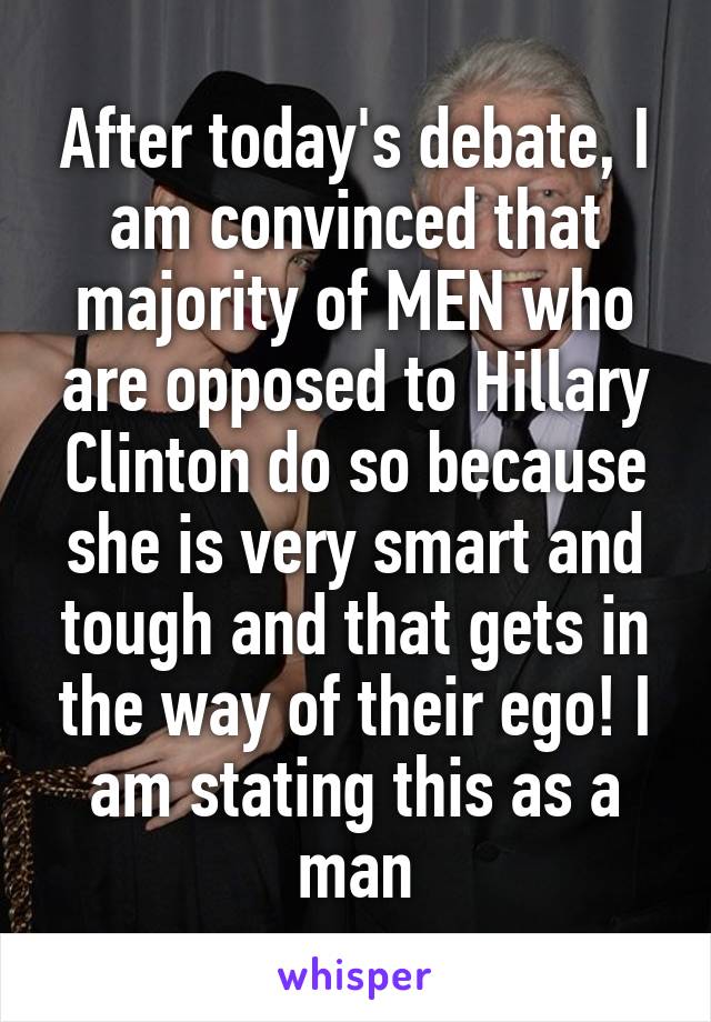 After today's debate, I am convinced that majority of MEN who are opposed to Hillary Clinton do so because she is very smart and tough and that gets in the way of their ego! I am stating this as a man