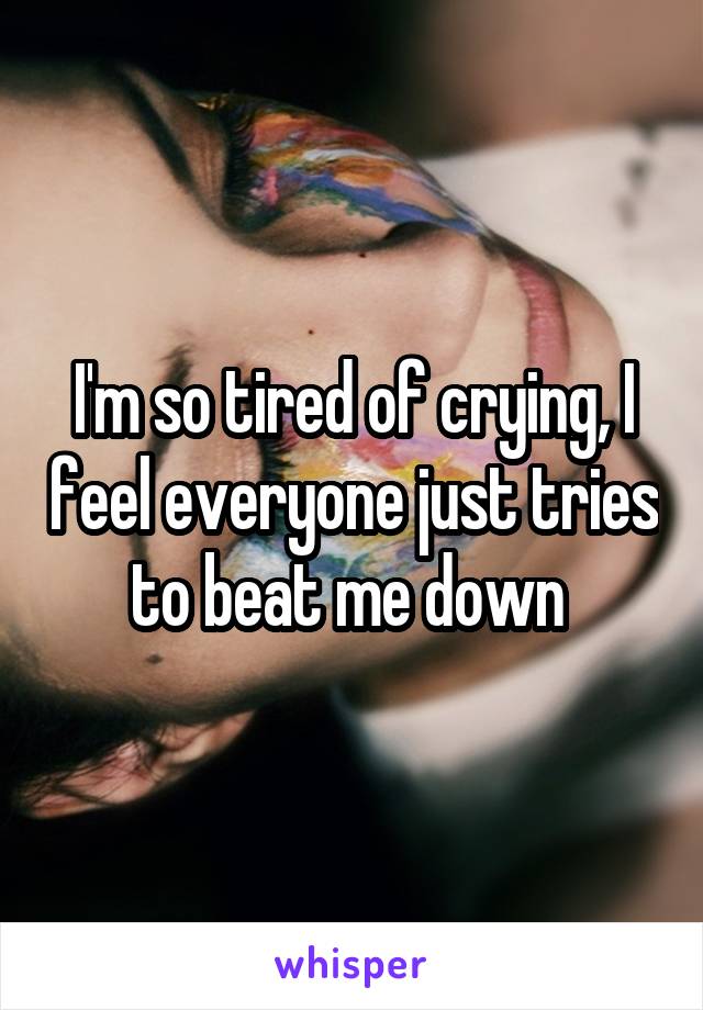 I'm so tired of crying, I feel everyone just tries to beat me down 