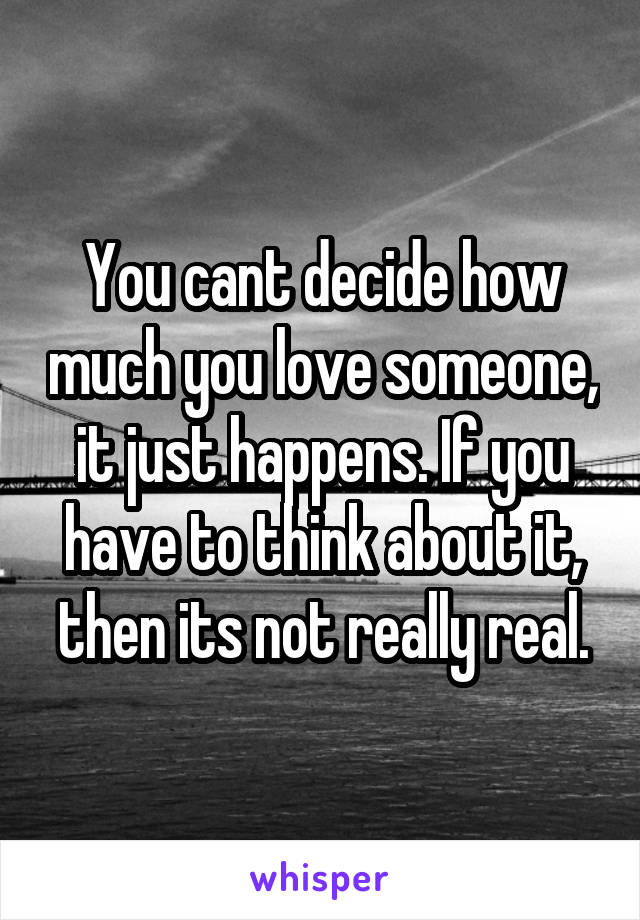 You cant decide how much you love someone, it just happens. If you have to think about it, then its not really real.