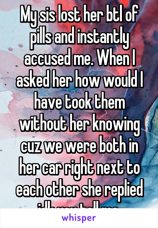 My sis lost her btl of pills and instantly accused me. When I asked her how would I have took them without her knowing cuz we were both in her car right next to each other she replied idk you tell me.