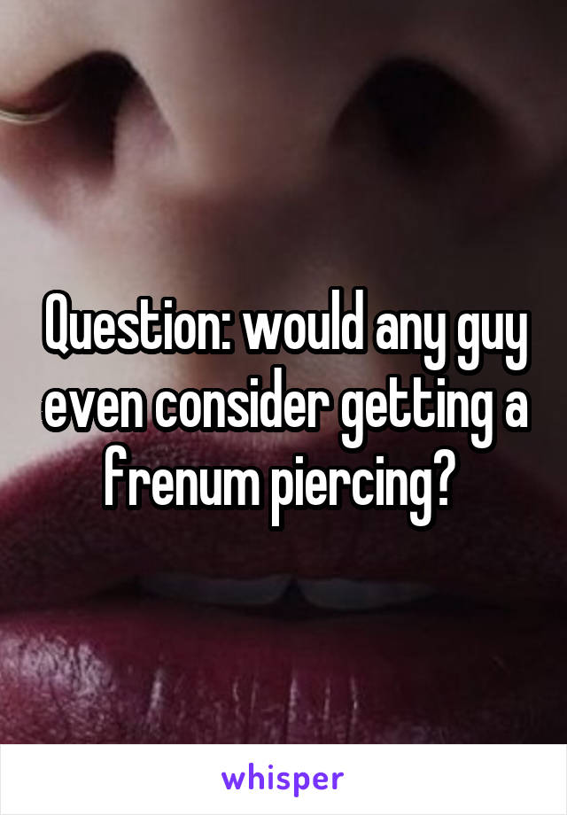 Question: would any guy even consider getting a frenum piercing? 