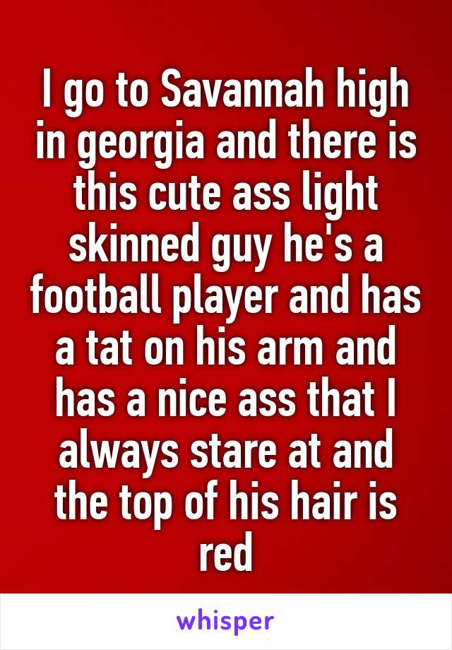 I go to Savannah high in georgia and there is this cute ass light skinned guy he's a football player and has a tat on his arm and has a nice ass that I always stare at and the top of his hair is red