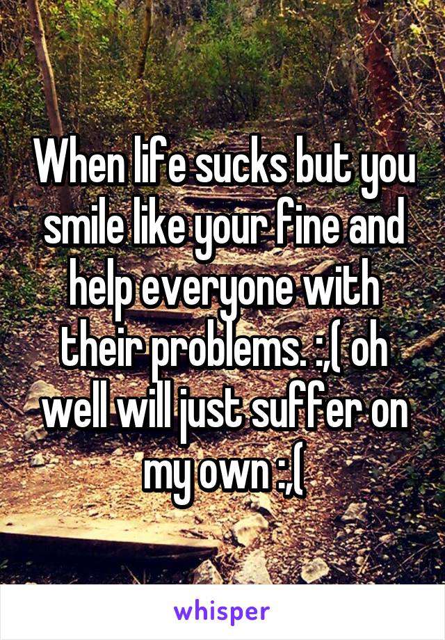 When life sucks but you smile like your fine and help everyone with their problems. :,( oh well will just suffer on my own :,(