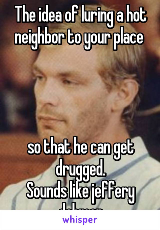 The idea of luring a hot neighbor to your place 




so that he can get drugged.
Sounds like jeffery dahmer