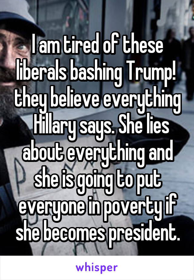 I am tired of these liberals bashing Trump!  they believe everything   Hillary says. She lies about everything and she is going to put everyone in poverty if she becomes president.