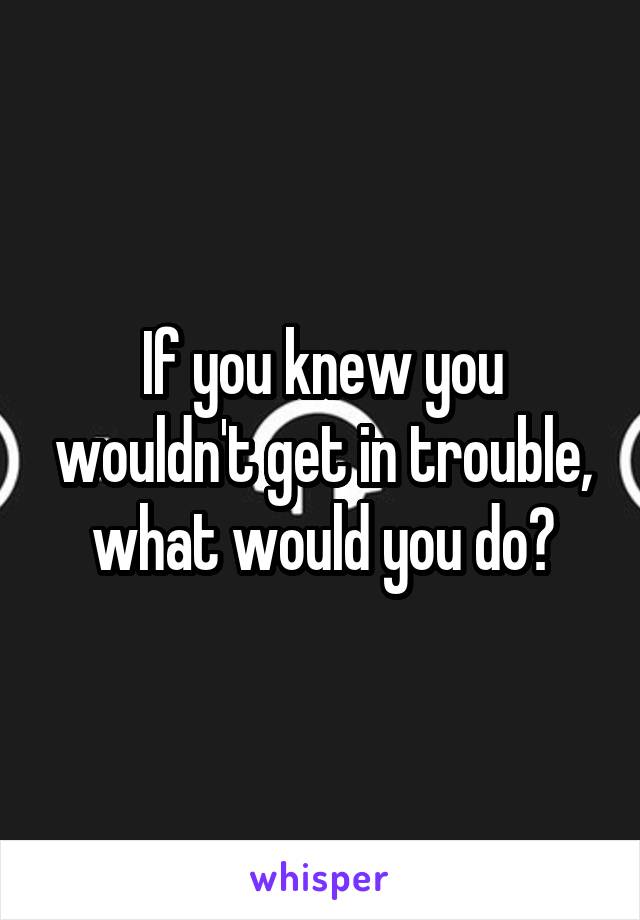 If you knew you wouldn't get in trouble, what would you do?