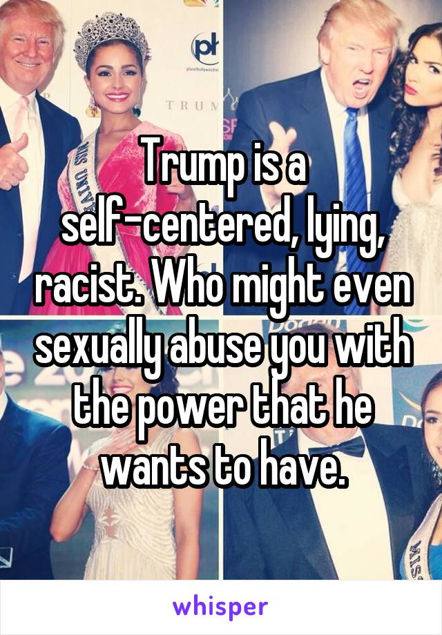 Trump is a self-centered, lying, racist. Who might even sexually abuse you with the power that he wants to have.