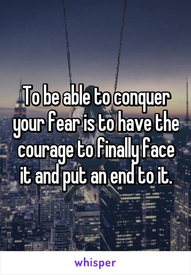 To be able to conquer your fear is to have the courage to finally face it and put an end to it.