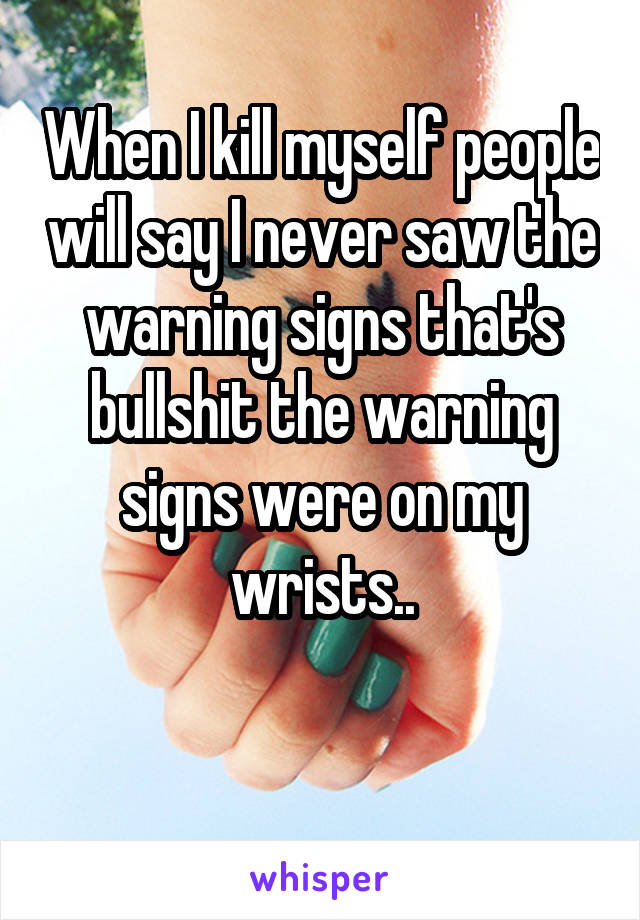 When I kill myself people will say I never saw the warning signs that's bullshit the warning signs were on my wrists..

