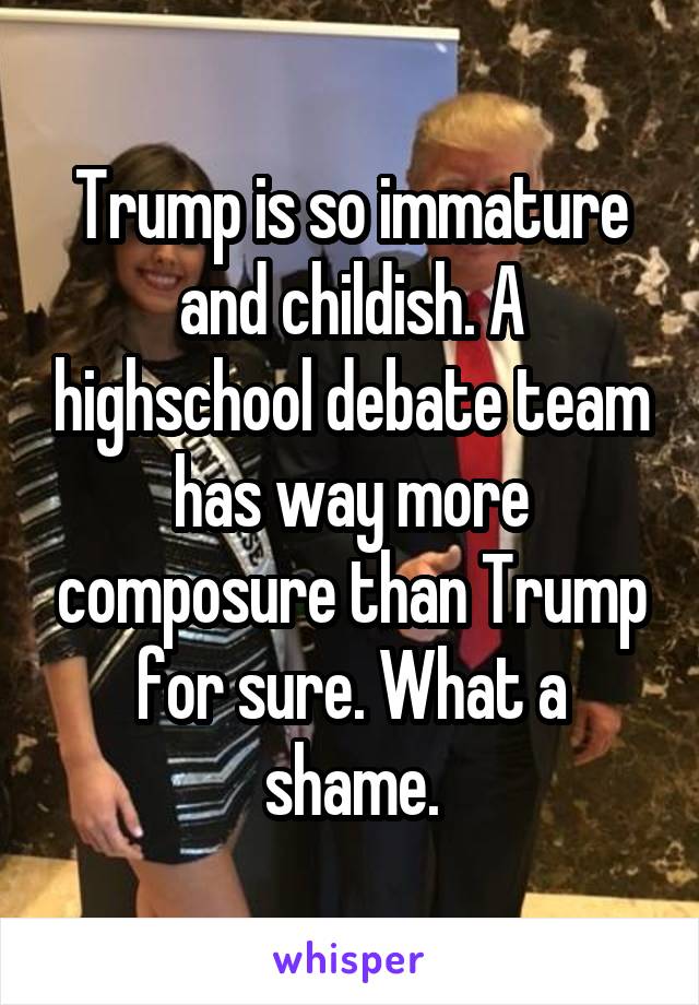 Trump is so immature and childish. A highschool debate team has way more composure than Trump for sure. What a shame.