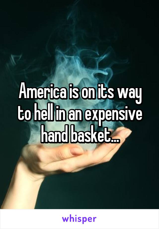 America is on its way to hell in an expensive hand basket...