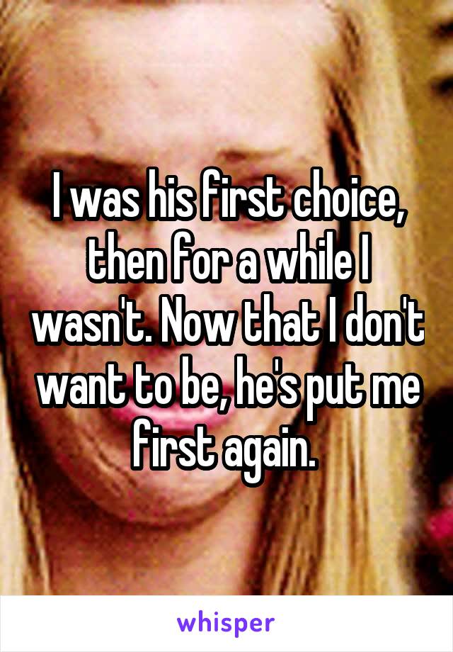 I was his first choice, then for a while I wasn't. Now that I don't want to be, he's put me first again. 