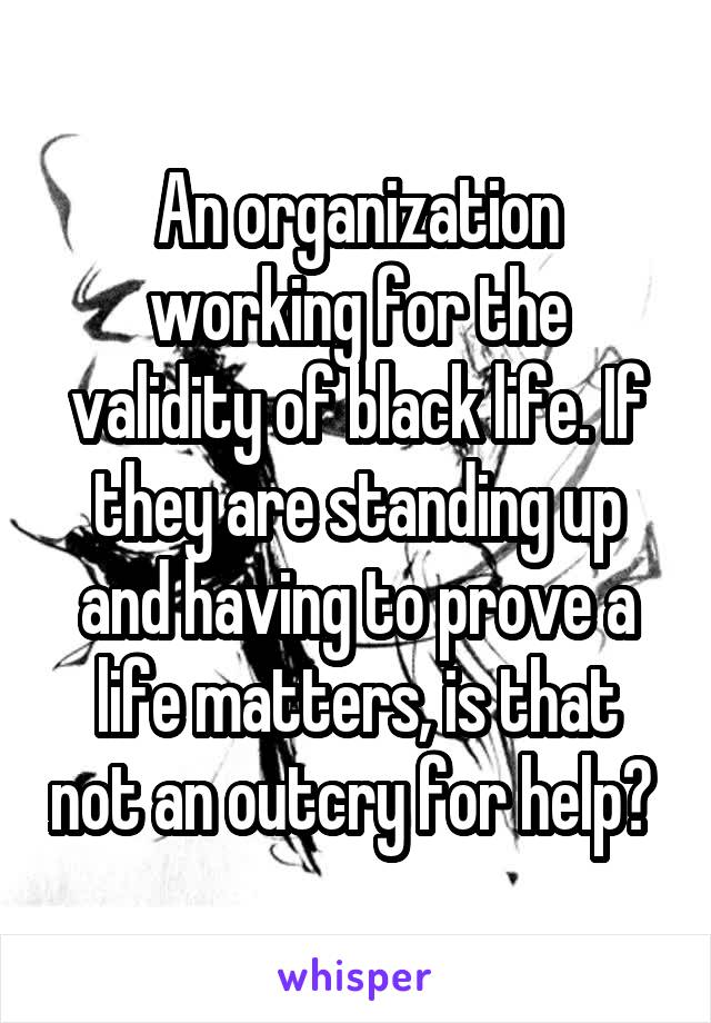 An organization working for the validity of black life. If they are standing up and having to prove a life matters, is that not an outcry for help? 