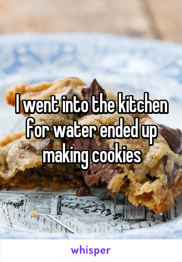 I went into the kitchen for water ended up making cookies