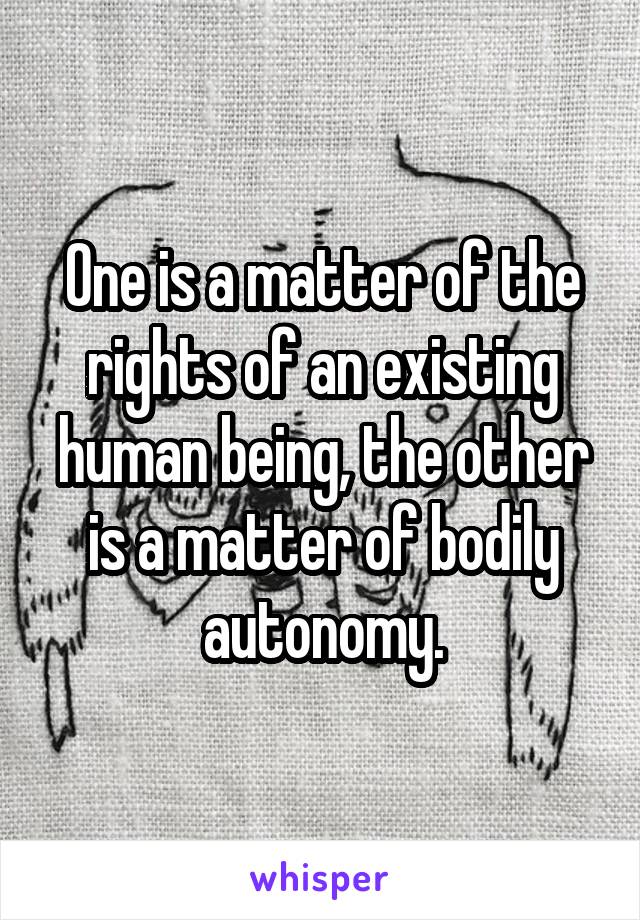 One is a matter of the rights of an existing human being, the other is a matter of bodily autonomy.