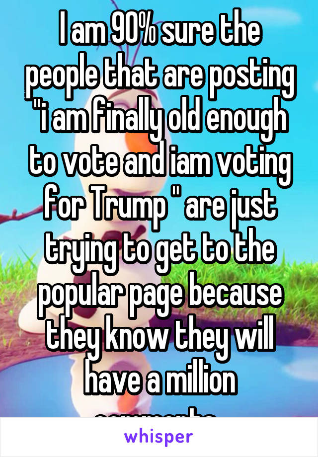 I am 90% sure the people that are posting "i am finally old enough to vote and iam voting for Trump " are just trying to get to the popular page because they know they will have a million comments. 