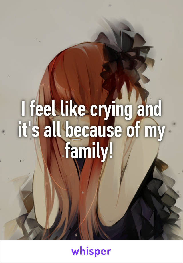 I feel like crying and it's all because of my family! 