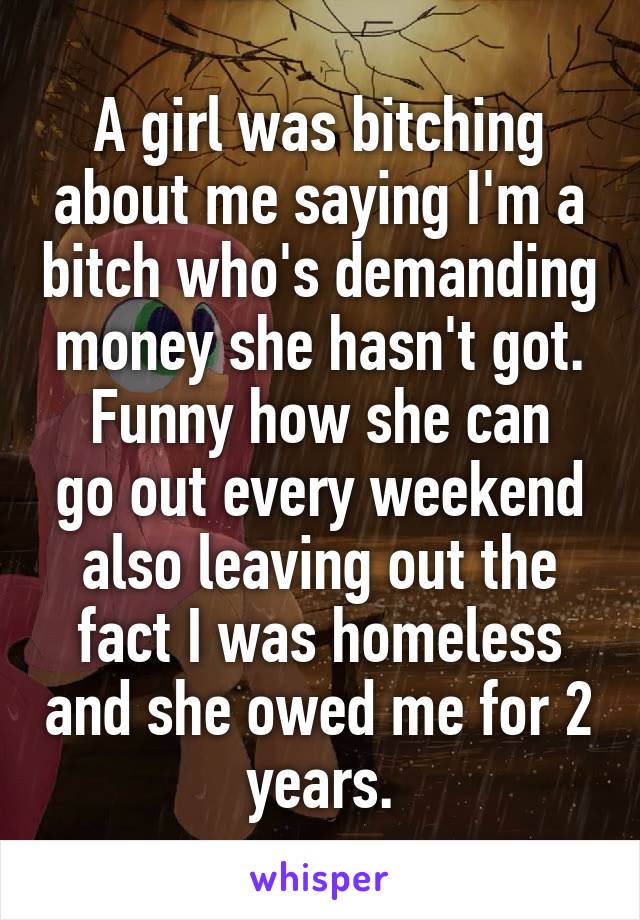 A girl was bitching about me saying I'm a bitch who's demanding money she hasn't got.
Funny how she can go out every weekend also leaving out the fact I was homeless and she owed me for 2 years.