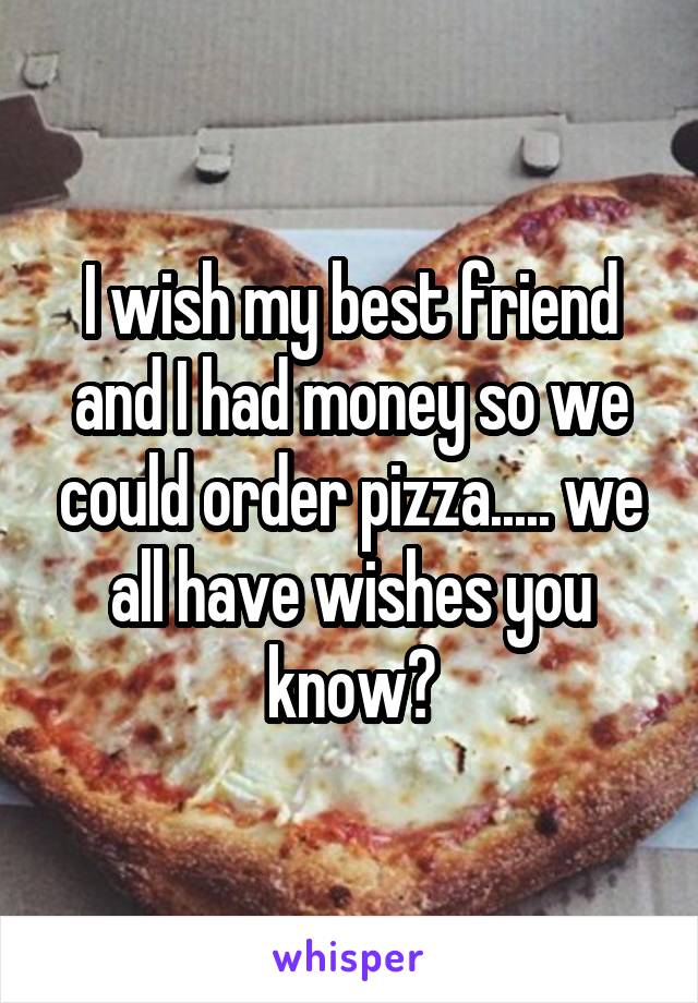 I wish my best friend and I had money so we could order pizza..... we all have wishes you know?