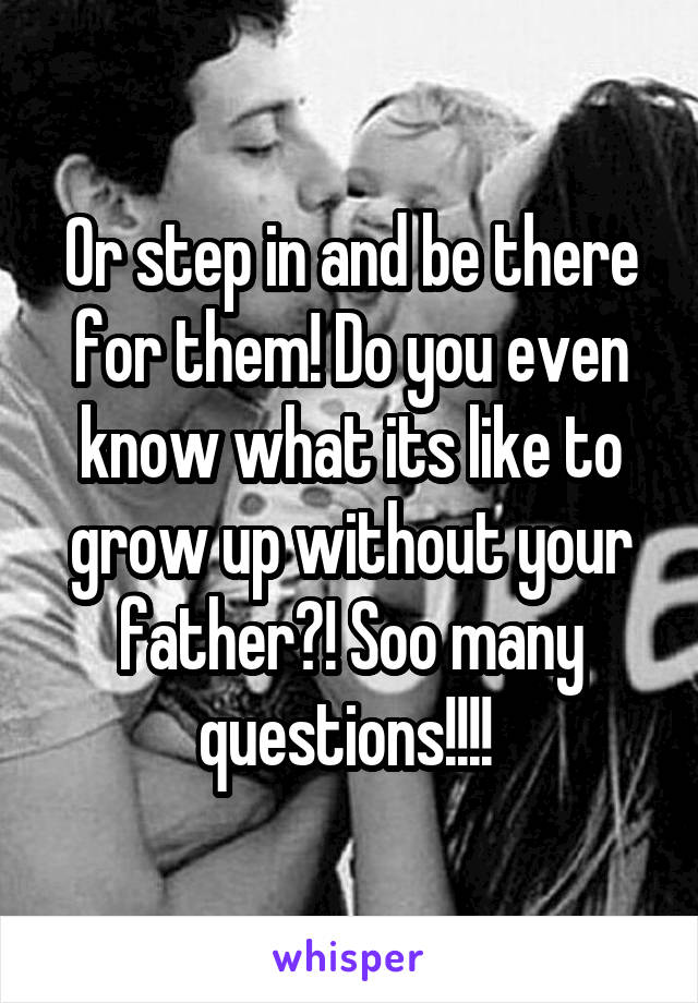 Or step in and be there for them! Do you even know what its like to grow up without your father?! Soo many questions!!!! 