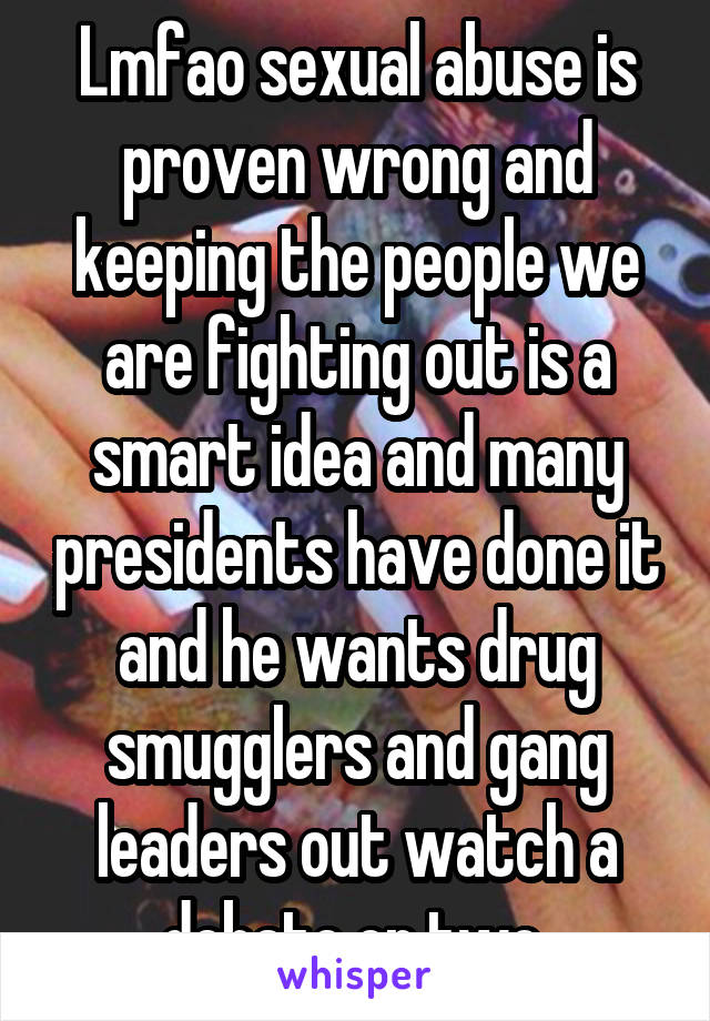 Lmfao sexual abuse is proven wrong and keeping the people we are fighting out is a smart idea and many presidents have done it and he wants drug smugglers and gang leaders out watch a debate or two 