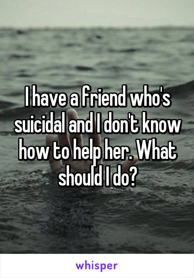 I have a friend who's suicidal and I don't know how to help her. What should I do?