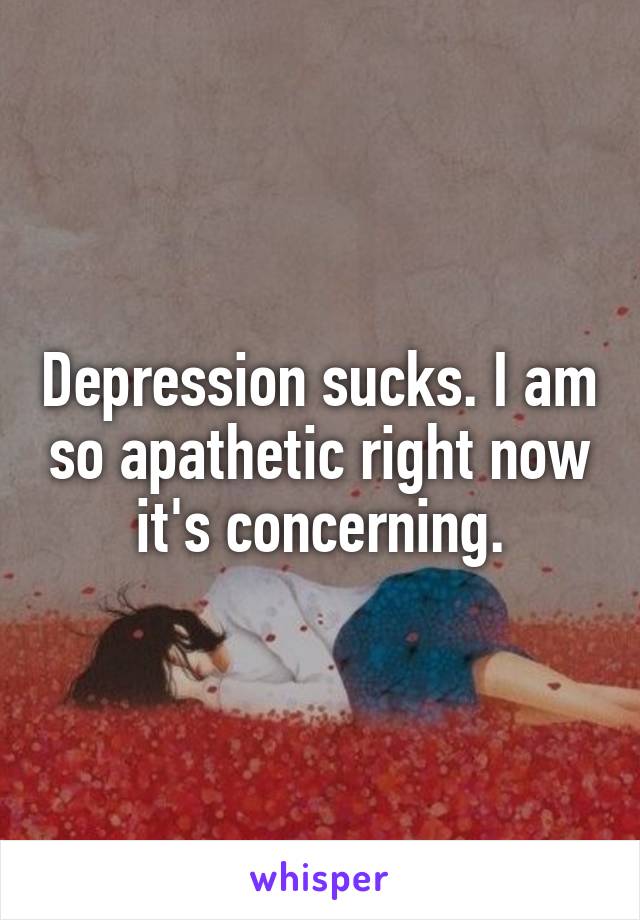 Depression sucks. I am so apathetic right now it's concerning.