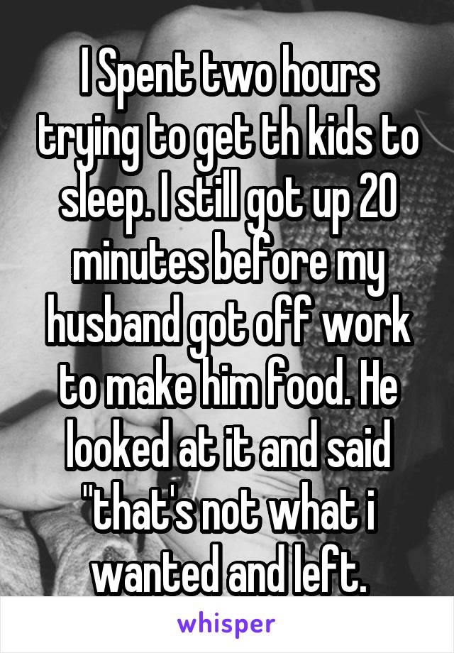 I Spent two hours trying to get th kids to sleep. I still got up 20 minutes before my husband got off work to make him food. He looked at it and said "that's not what i wanted and left.