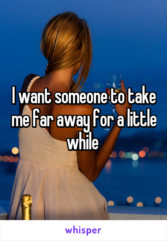 I want someone to take me far away for a little while 