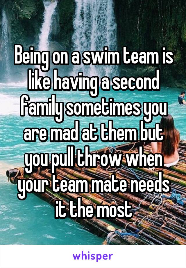 Being on a swim team is like having a second family sometimes you are mad at them but you pull throw when your team mate needs it the most