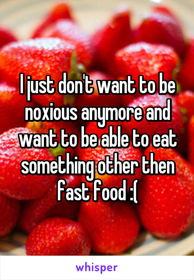 I just don't want to be noxious anymore and want to be able to eat something other then fast food :(